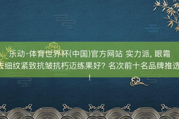 乐动·体育世界杯(中国)官方网站 实力派， 眼霜去细纹紧致抗皱抗朽迈练果好? 名次前十名品牌推选!