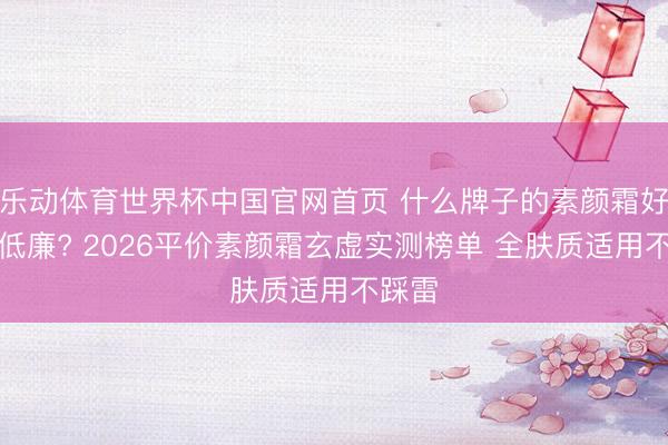 乐动体育世界杯中国官网首页 什么牌子的素颜霜好用还低廉? 2026平价素颜霜玄虚实测榜单 全肤质适用不踩雷