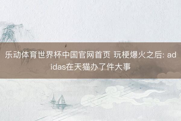 乐动体育世界杯中国官网首页 玩梗爆火之后: adidas在天猫办了件大事