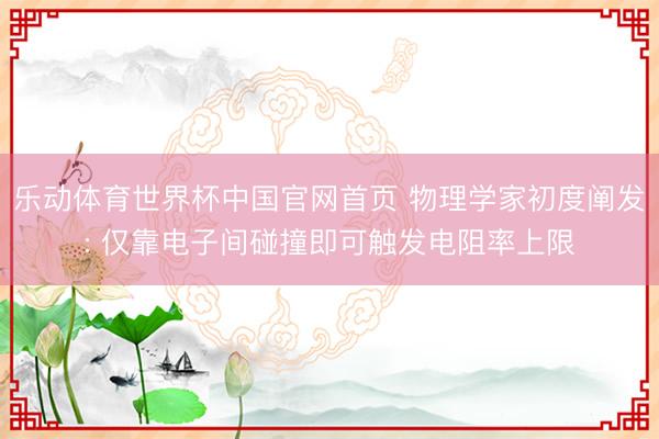 乐动体育世界杯中国官网首页 物理学家初度阐发: 仅靠电子间碰撞即可触发电阻率上限