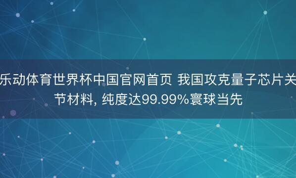 乐动体育世界杯中国官网首页 我国攻克量子芯片关节材料， 纯度达99.99%寰球当先