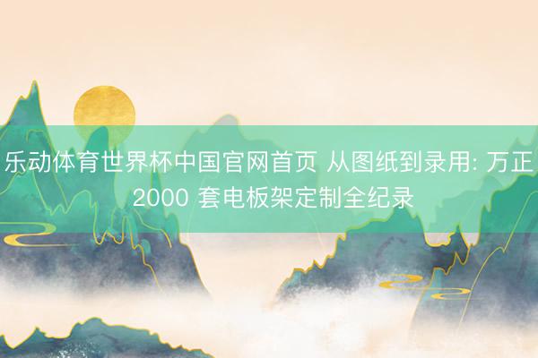 乐动体育世界杯中国官网首页 从图纸到录用: 万正 2000 套电板架定制全纪录