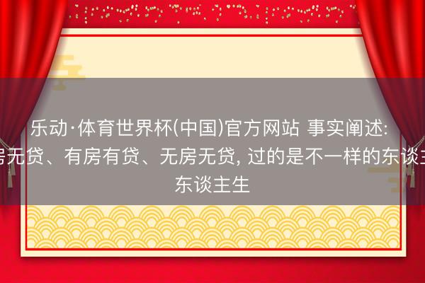 乐动·体育世界杯(中国)官方网站 事实阐述: 有房无贷、有房有贷、无房无贷， 过的是不一样的东谈主生