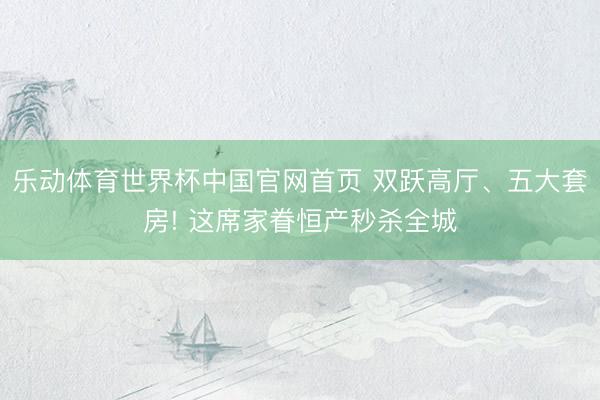 乐动体育世界杯中国官网首页 双跃高厅、五大套房! 这席家眷恒产秒杀全城
