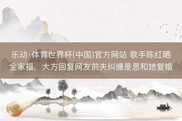 乐动·体育世界杯(中国)官方网站 歌手陈红晒全家福,大方回复网友前夫纠缠是思和她复婚