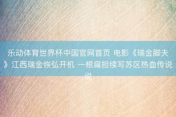 乐动体育世界杯中国官网首页 电影《瑞金脚夫》江西瑞金恢弘开机 一根扁担续写苏区热血传说