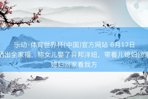 乐动·体育世界杯(中国)官方网站 6月17日,陈红晒出全家福,称女儿娶了异邦洋妞,带着儿媳妇回家看我方