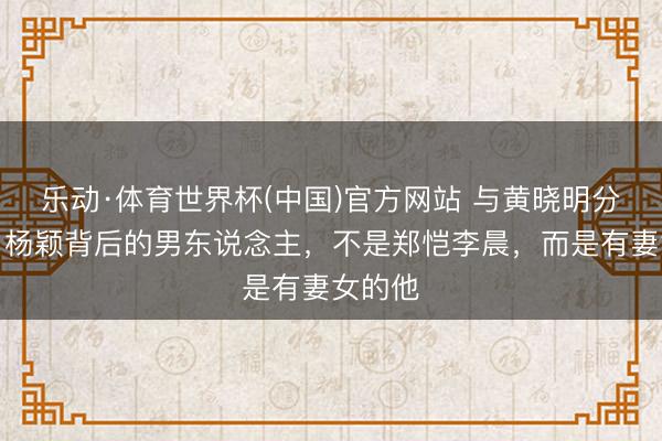 乐动·体育世界杯(中国)官方网站 与黄晓明分别后，杨颖背后的男东说念主，不是郑恺李晨，而是有妻女的他