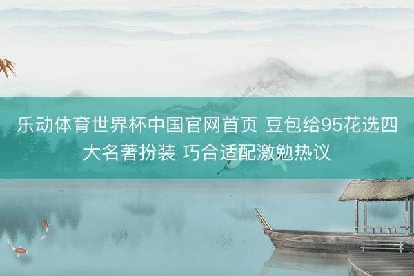 乐动体育世界杯中国官网首页 豆包给95花选四大名著扮装 巧合适配激勉热议