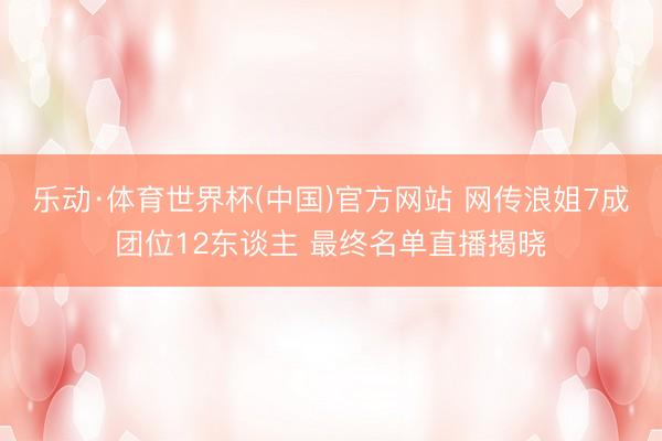 乐动·体育世界杯(中国)官方网站 网传浪姐7成团位12东谈主 最终名单直播揭晓
